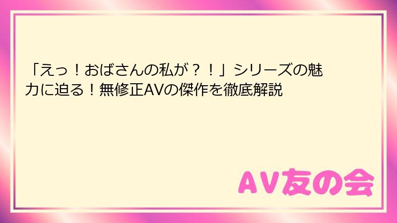 「えっ！おばさんの私が？！」シリーズの魅力に迫る！無修正AVの傑作を徹底解説