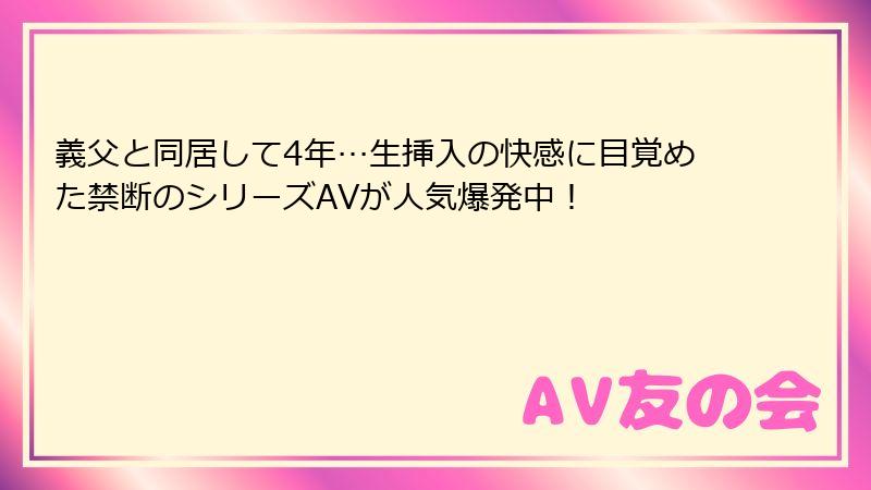 義父と同居して4年…生挿入の快感に目覚めた禁断のシリーズAVが人気爆発中！
