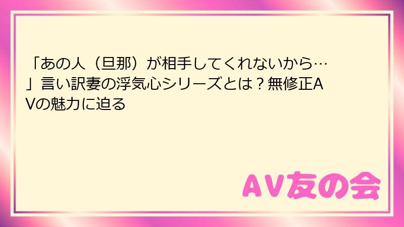 「あの人(旦那)が相手してくれないから…」言い訳妻の浮気心シリーズとは?無修正AVの魅力に迫る