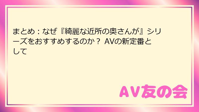 まとめ：なぜ『綺麗な近所の奥さんが』シリーズをおすすめするのか？ AVの新定番として