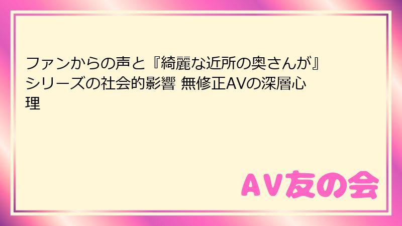 ファンからの声と『綺麗な近所の奥さんが』シリーズの社会的影響 無修正AVの深層心理