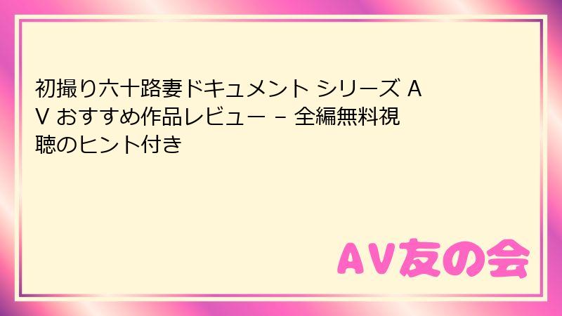 初撮り六十路妻ドキュメント シリーズ AV おすすめ作品レビュー – 全編無料視聴のヒント付き