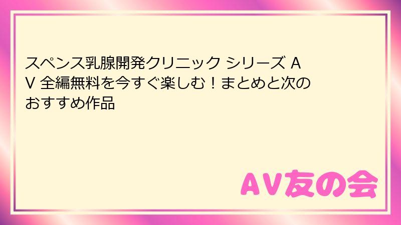 スペンス乳腺開発クリニック シリーズ AV 全編無料を今すぐ楽しむ！まとめと次のおすすめ作品