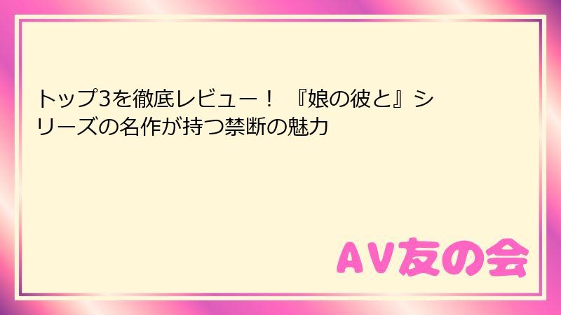 トップ3を徹底レビュー! 『娘の彼と』シリーズの名作が持つ禁断の魅力