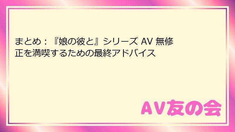 まとめ：『娘の彼と』シリーズ AV 無修正を満喫するための最終アドバイス