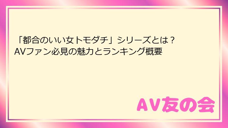 「都合のいい女トモダチ」シリーズとは？ AVファン必見の魅力とランキング概要