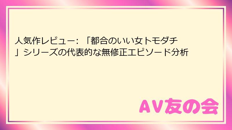 人気作レビュー: 「都合のいい女トモダチ」シリーズの代表的な無修正エピソード分析