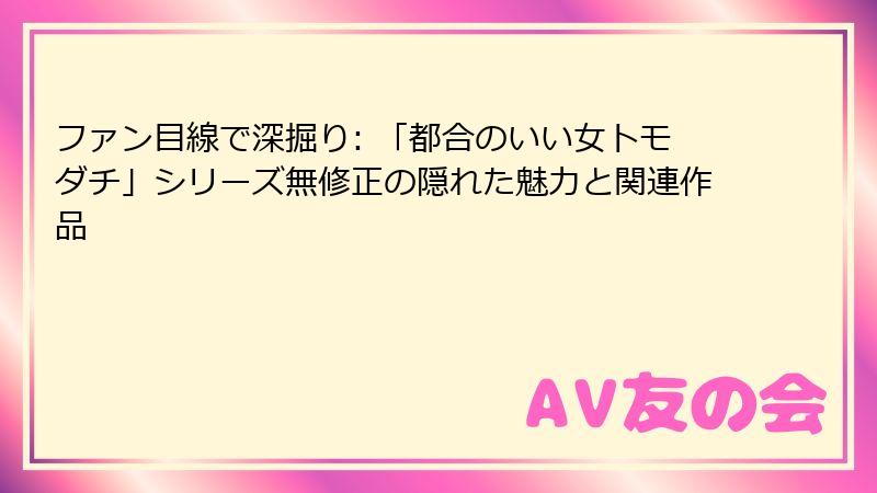 ファン目線で深掘り: 「都合のいい女トモダチ」シリーズ無修正の隠れた魅力と関連作品