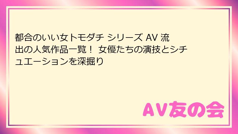 都合のいい女トモダチ シリーズ AV 流出の人気作品一覧！ 女優たちの演技とシチュエーションを深掘り
