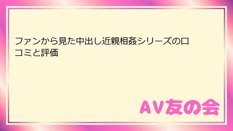 ファンから見た中出し近親相姦シリーズの口コミと評価