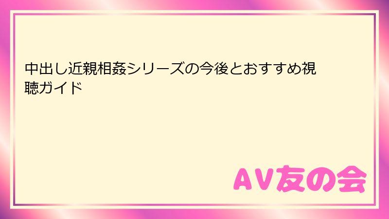 中出し近親相姦シリーズの今後とおすすめ視聴ガイド