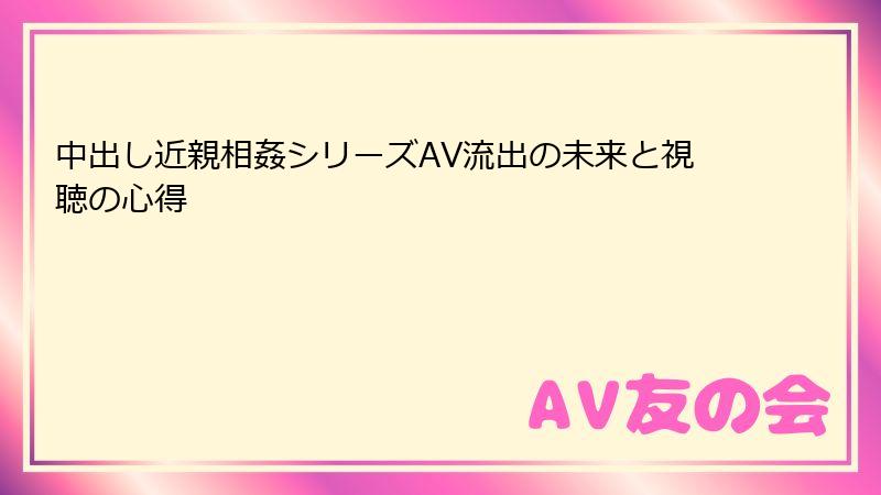 中出し近親相姦シリーズAV流出の未来と視聴の心得