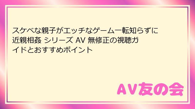 スケベな親子がエッチなゲーム一転知らずに近親相姦 シリーズ AV 無修正の視聴ガイドとおすすめポイント