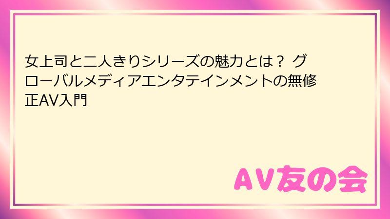 女上司と二人きりシリーズの魅力とは？ グローバルメディアエンタテインメントの無修正AV入門