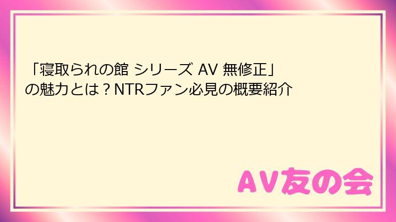 「寝取られの館 シリーズ AV 無修正」の魅力とは？NTRファン必見の概要紹介