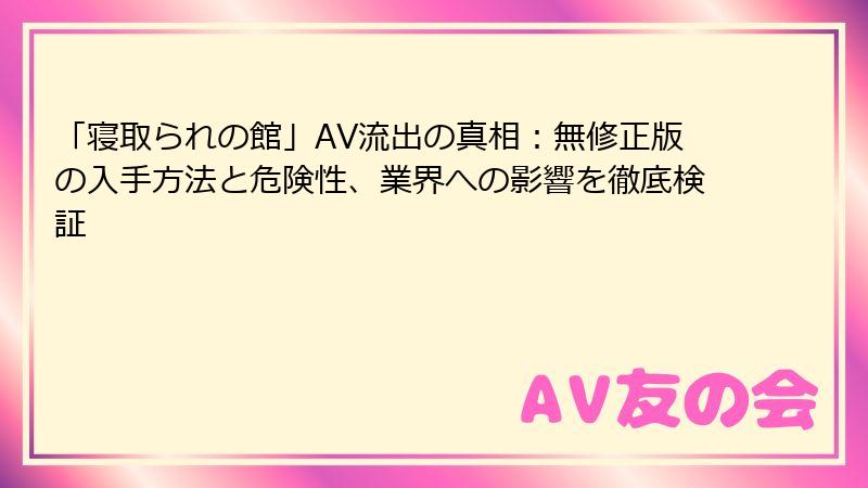 「寝取られの館」AV流出の真相：無修正版の入手方法と危険性、業界への影響を徹底検証