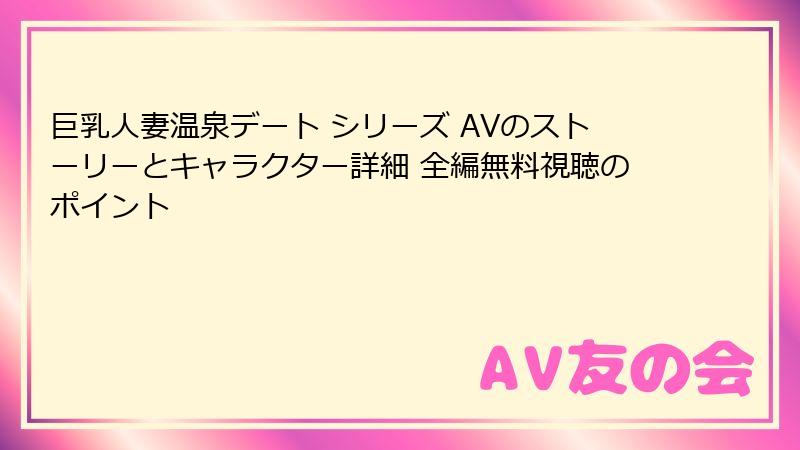 巨乳人妻温泉デート シリーズ AVのストーリーとキャラクター詳細 全編無料視聴のポイント