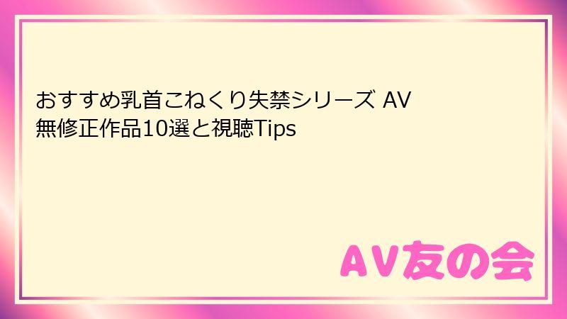 おすすめ乳首こねくり失禁シリーズ AV 無修正作品10選と視聴Tips