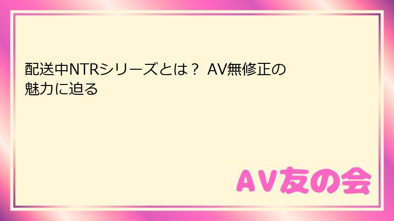 配送中NTRシリーズとは？ AV無修正の魅力に迫る