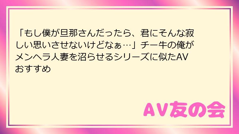 「もし僕が旦那さんだったら、君にそんな寂しい思いさせないけどなぁ…」チー牛の俺がメンヘラ人妻を沼らせるシリーズに似たAVおすすめ