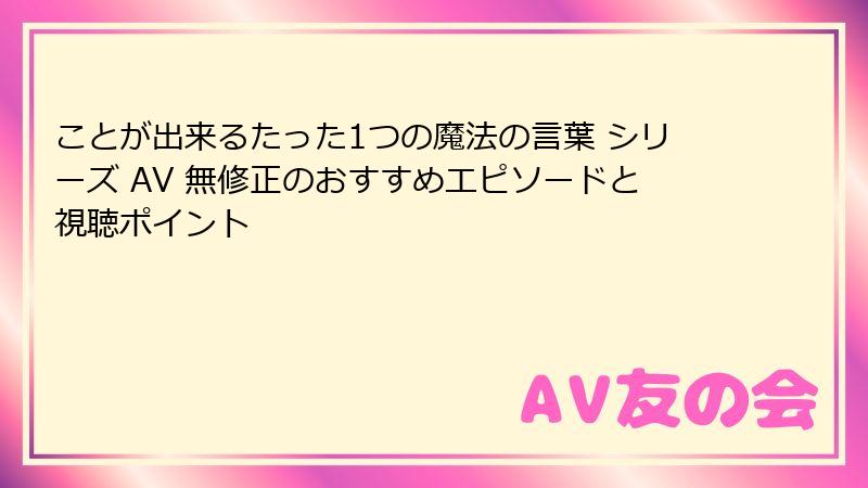 ことが出来るたった1つの魔法の言葉 シリーズ AV 無修正のおすすめエピソードと視聴ポイント