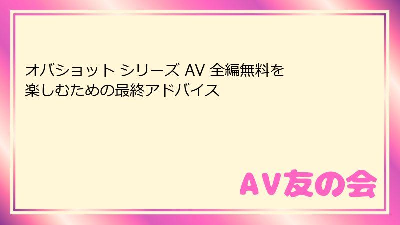 オバショット シリーズ AV 全編無料を楽しむための最終アドバイス