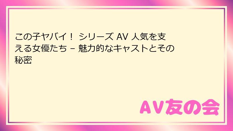 この子ヤバイ！ シリーズ AV 人気を支える女優たち – 魅力的なキャストとその秘密