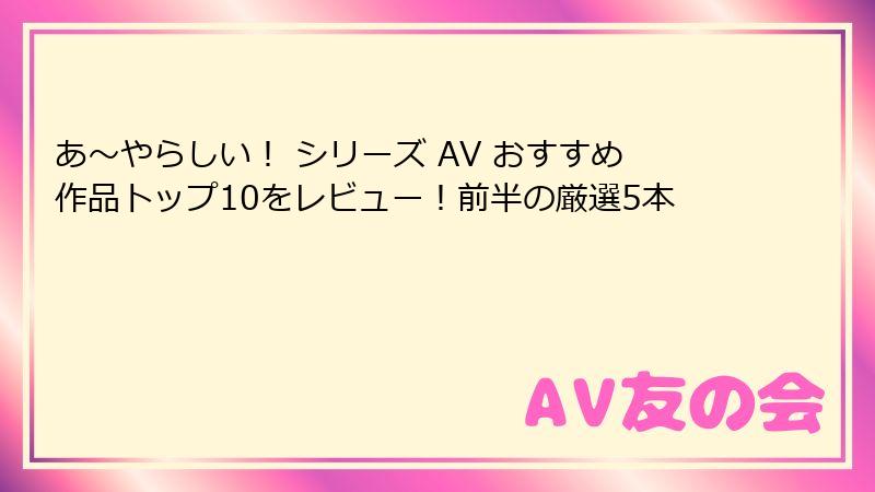 あ〜やらしい！ シリーズ AV おすすめ作品トップ10をレビュー！前半の厳選5本