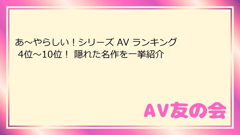あ〜やらしい！シリーズ AV ランキング 4位〜10位！ 隠れた名作を一挙紹介