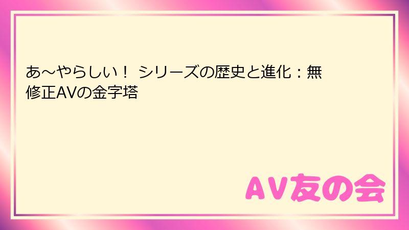 あ〜やらしい！ シリーズの歴史と進化：無修正AVの金字塔