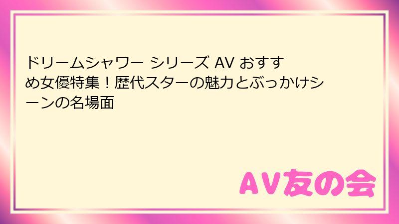 ドリームシャワー シリーズ AV おすすめ女優特集！歴代スターの魅力とぶっかけシーンの名場面