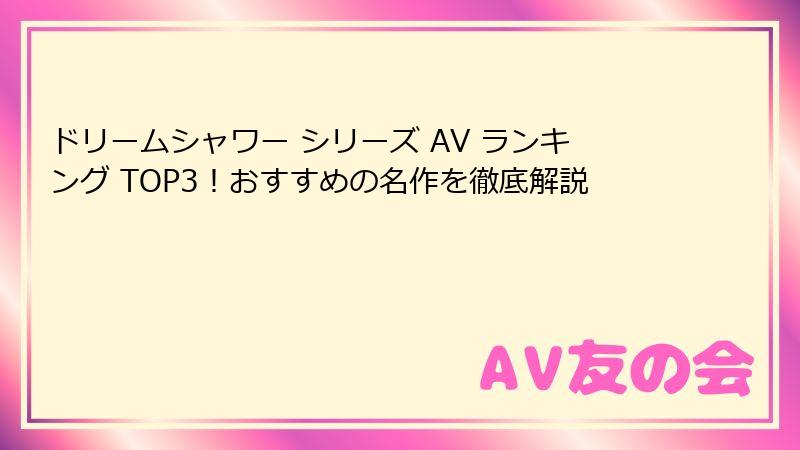 ドリームシャワー シリーズ AV ランキング TOP3！おすすめの名作を徹底解説