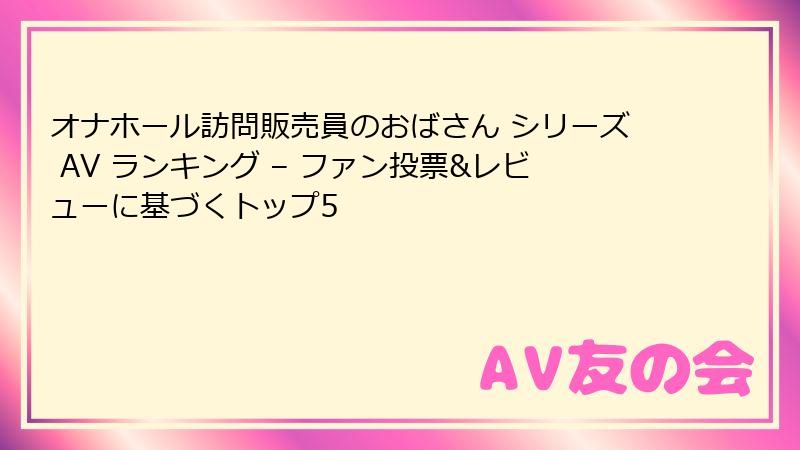 オナホール訪問販売員のおばさん シリーズ AV ランキング – ファン投票&レビューに基づくトップ5