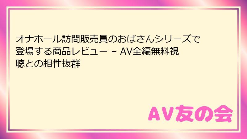 オナホール訪問販売員のおばさんシリーズで登場する商品レビュー – AV全編無料視聴との相性抜群