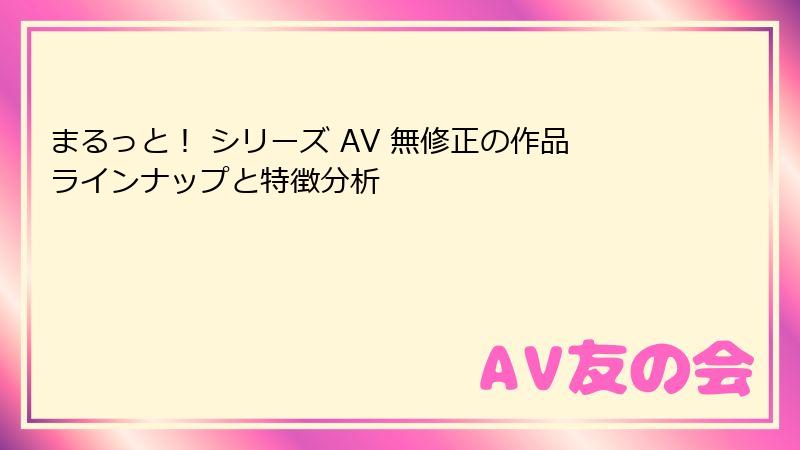 まるっと！ シリーズ AV 無修正の作品ラインナップと特徴分析