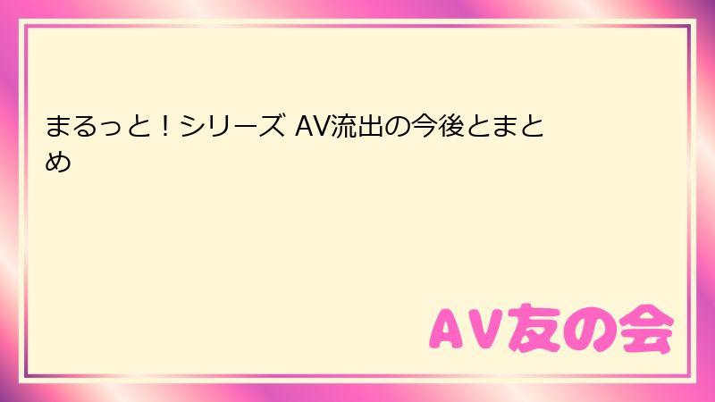 まるっと！シリーズ AV流出の今後とまとめ