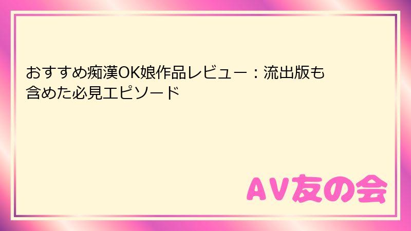 おすすめ痴漢OK娘作品レビュー：流出版も含めた必見エピソード