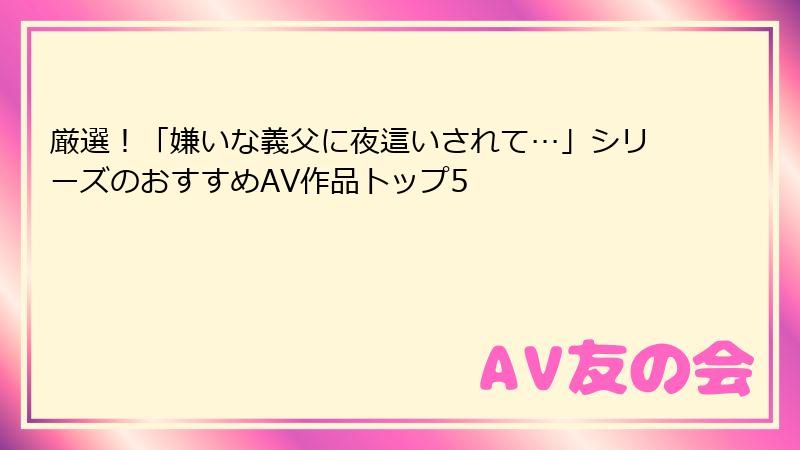 厳選！「嫌いな義父に夜這いされて…」シリーズのおすすめAV作品トップ5