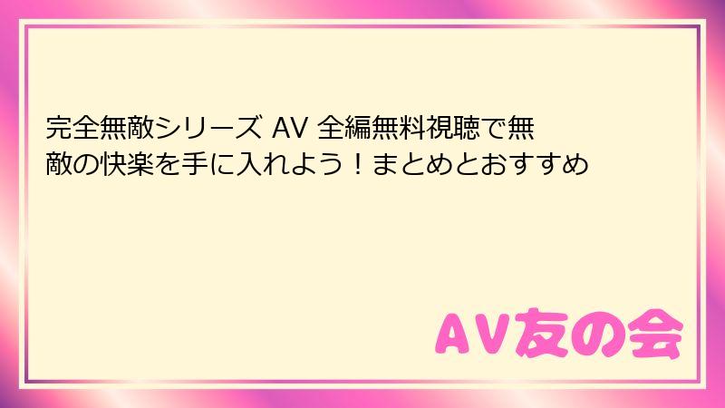 完全無敵シリーズ AV 全編無料視聴で無敵の快楽を手に入れよう！まとめとおすすめ