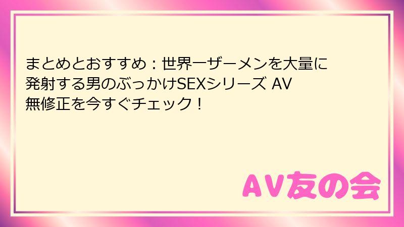 まとめとおすすめ：世界一ザーメンを大量に発射する男のぶっかけSEXシリーズ AV無修正を今すぐチェック！