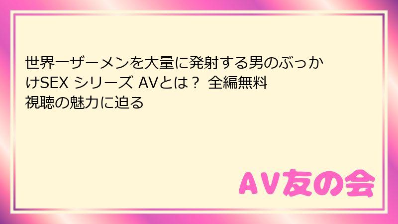世界一ザーメンを大量に発射する男のぶっかけSEX シリーズ AVとは？ 全編無料視聴の魅力に迫る