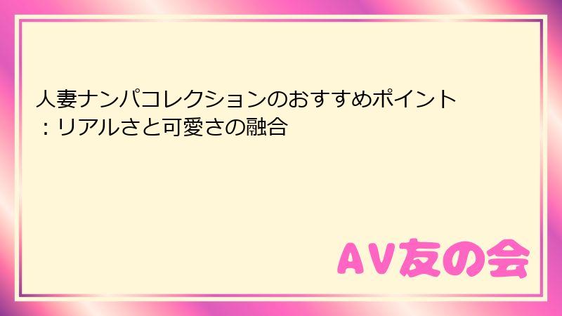 人妻ナンパコレクションのおすすめポイント：リアルさと可愛さの融合