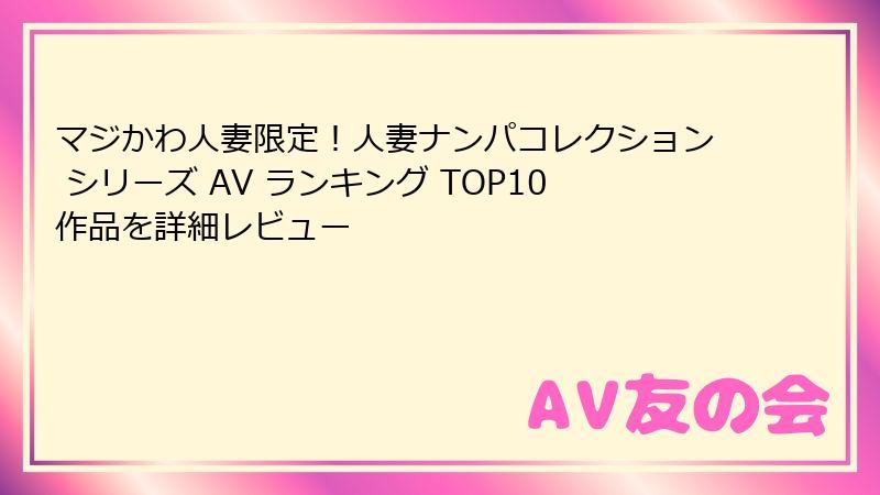 マジかわ人妻限定！人妻ナンパコレクション シリーズ AV ランキング TOP10作品を詳細レビュー