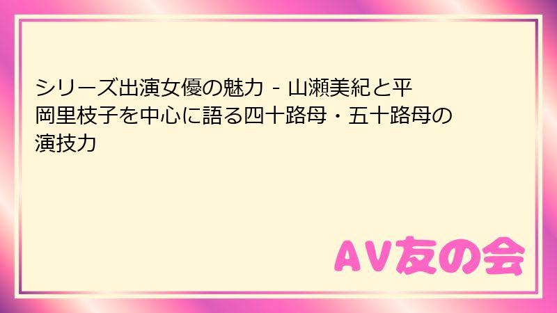 シリーズ出演女優の魅力 - 山瀬美紀と平岡里枝子を中心に語る四十路母・五十路母の演技力