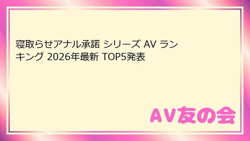 寝取らせアナル承諾 シリーズ AV ランキング 2026年最新 TOP5発表