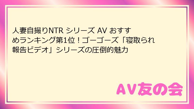 人妻自撮りNTR シリーズ AV おすすめランキング第1位！ゴーゴーズ「寝取られ報告ビデオ」シリーズの圧倒的魅力