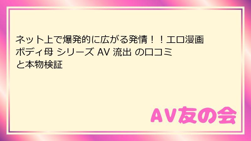 ネット上で爆発的に広がる発情!!エロ漫画ボディ母 シリーズ AV 流出 の口コミと本物検証