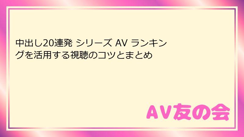 中出し20連発 シリーズ AV ランキングを活用する視聴のコツとまとめ