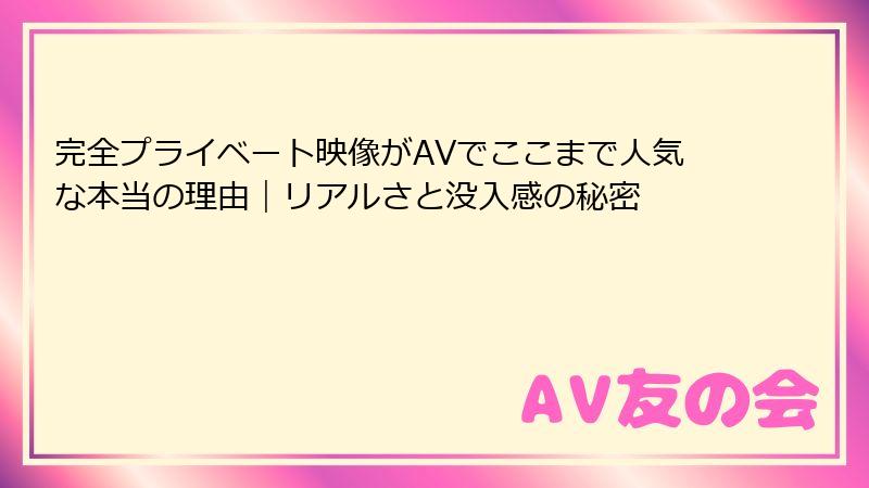 完全プライベート映像がAVでここまで人気な本当の理由|リアルさと没入感の秘密