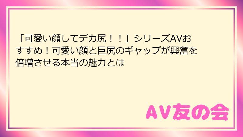 「可愛い顔してデカ尻!!」シリーズAVおすすめ!可愛い顔と巨尻のギャップが興奮を倍増させる本当の魅力とは